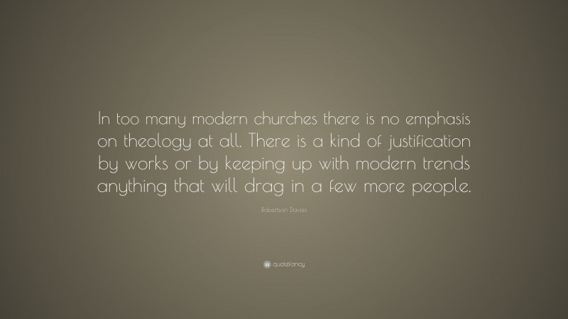 Robertson Davies Quote: “In too many modern churches there is no emphasis on theology at all. There is a kind of justification by works or by keeping up with modern trends anything that will drag in a few more people.”