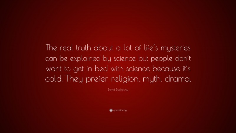 David Duchovny Quote: “The real truth about a lot of life’s mysteries can be explained by science but people don’t want to get in bed with science because it’s cold. They prefer religion, myth, drama.”