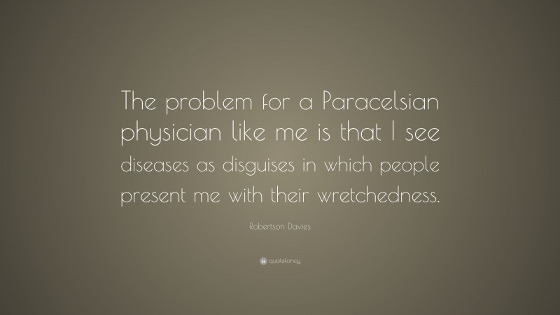 Robertson Davies Quote: “The problem for a Paracelsian physician like me is that I see diseases as disguises in which people present me with their wretchedness.”