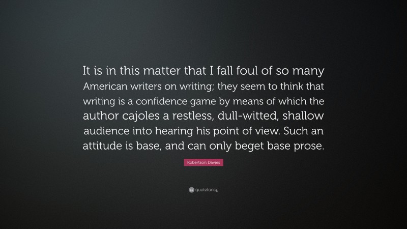 Robertson Davies Quote: “It is in this matter that I fall foul of so many American writers on writing; they seem to think that writing is a confidence game by means of which the author cajoles a restless, dull-witted, shallow audience into hearing his point of view. Such an attitude is base, and can only beget base prose.”