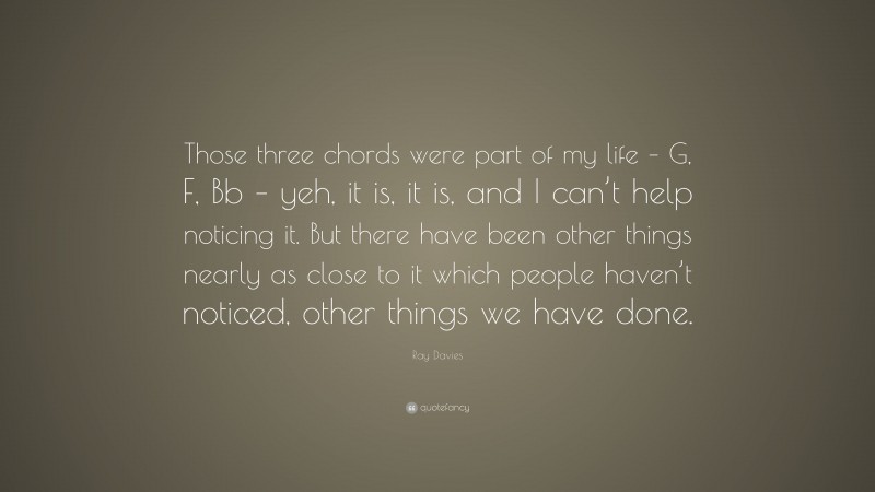 Ray Davies Quote: “Those three chords were part of my life – G, F, Bb – yeh, it is, it is, and I can’t help noticing it. But there have been other things nearly as close to it which people haven’t noticed, other things we have done.”