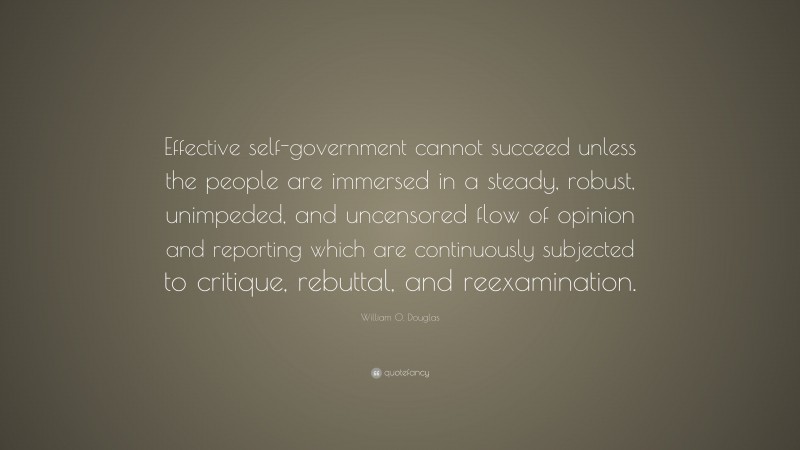 William O. Douglas Quote: “Effective self-government cannot succeed unless the people are immersed in a steady, robust, unimpeded, and uncensored flow of opinion and reporting which are continuously subjected to critique, rebuttal, and reexamination.”