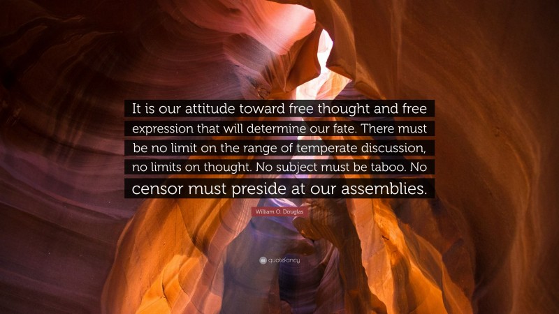 William O. Douglas Quote: “It is our attitude toward free thought and free expression that will determine our fate. There must be no limit on the range of temperate discussion, no limits on thought. No subject must be taboo. No censor must preside at our assemblies.”