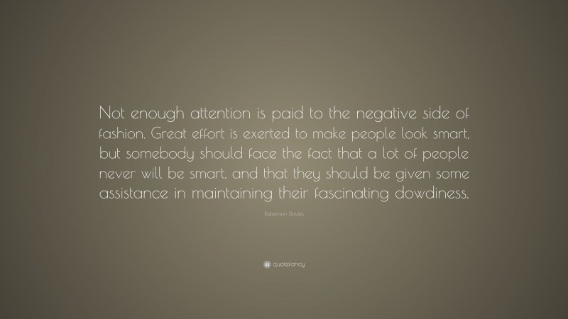 Robertson Davies Quote: “Not enough attention is paid to the negative side of fashion. Great effort is exerted to make people look smart, but somebody should face the fact that a lot of people never will be smart, and that they should be given some assistance in maintaining their fascinating dowdiness.”