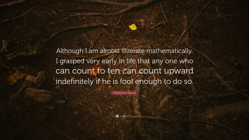 Robertson Davies Quote: “Although I am almost illiterate mathematically, I grasped very early in life that any one who can count to ten can count upward indefinitely if he is fool enough to do so.”
