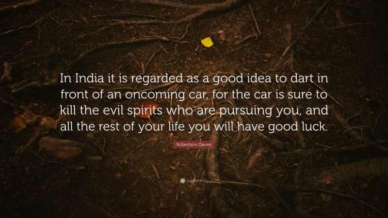 Robertson Davies Quote: “In India it is regarded as a good idea to dart in front of an oncoming car, for the car is sure to kill the evil spirits who are pursuing you, and all the rest of your life you will have good luck.”