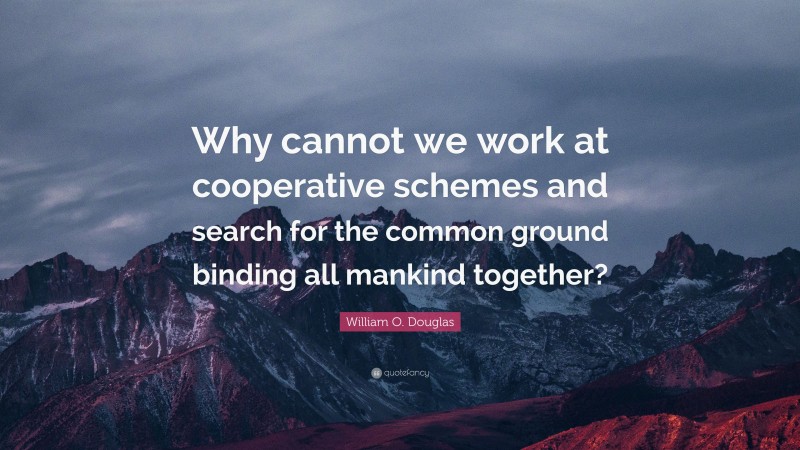 William O. Douglas Quote: “Why cannot we work at cooperative schemes and search for the common ground binding all mankind together?”