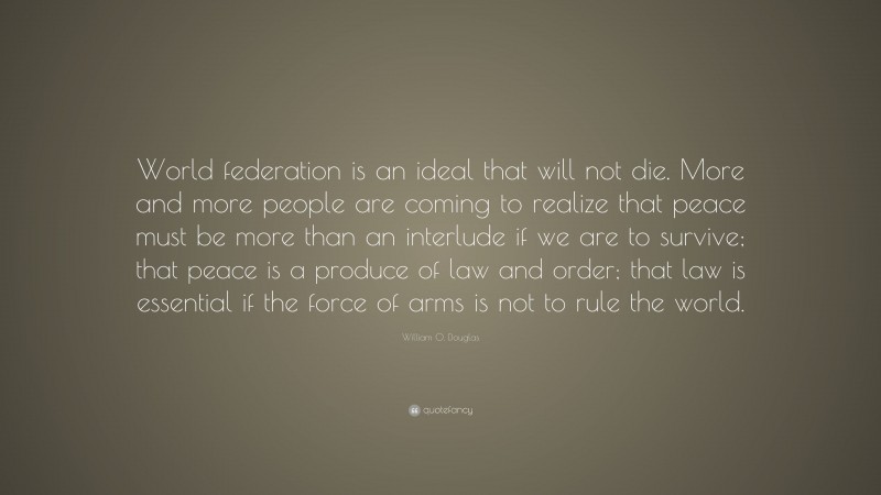 William O. Douglas Quote: “World federation is an ideal that will not die. More and more people are coming to realize that peace must be more than an interlude if we are to survive; that peace is a produce of law and order; that law is essential if the force of arms is not to rule the world.”