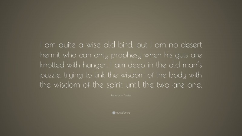 Robertson Davies Quote: “I am quite a wise old bird, but I am no desert hermit who can only prophesy when his guts are knotted with hunger. I am deep in the old man’s puzzle, trying to link the wisdom of the body with the wisdom of the spirit until the two are one.”