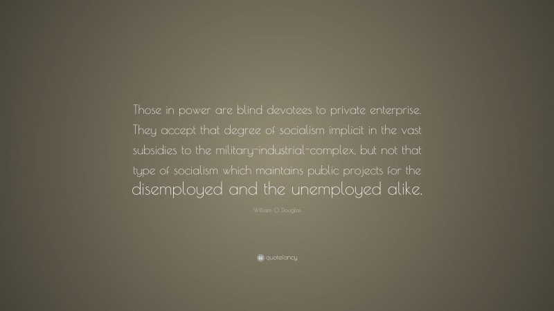 William O. Douglas Quote: “Those in power are blind devotees to private enterprise. They accept that degree of socialism implicit in the vast subsidies to the military-industrial-complex, but not that type of socialism which maintains public projects for the disemployed and the unemployed alike.”
