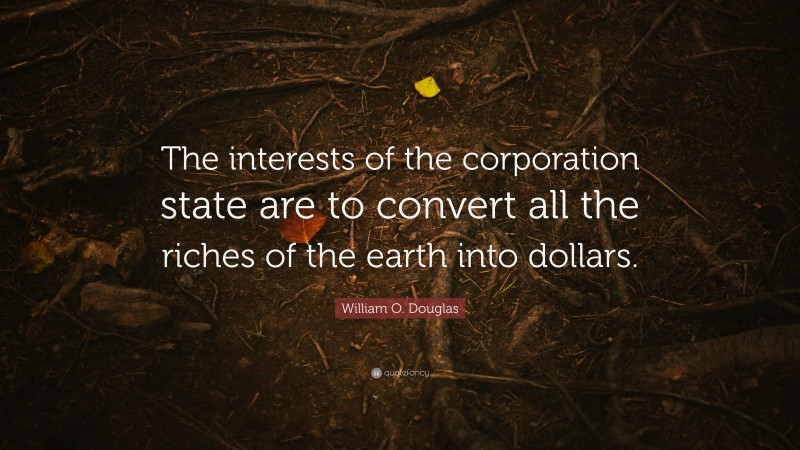 William O. Douglas Quote: “The interests of the corporation state are to convert all the riches of the earth into dollars.”