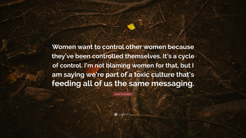Lena Dunham Quote: “Women want to control other women because they’ve been controlled themselves. It’s a cycle of control. I’m not blaming women for that, but I am saying we’re part of a toxic culture that’s feeding all of us the same messaging.”