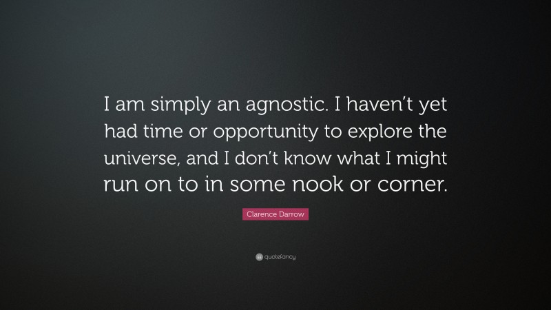 Clarence Darrow Quote: “I am simply an agnostic. I haven’t yet had time or opportunity to explore the universe, and I don’t know what I might run on to in some nook or corner.”