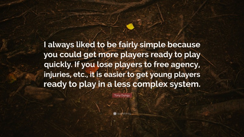 Tony Dungy Quote: “I always liked to be fairly simple because you could get more players ready to play quickly. If you lose players to free agency, injuries, etc., it is easier to get young players ready to play in a less complex system.”