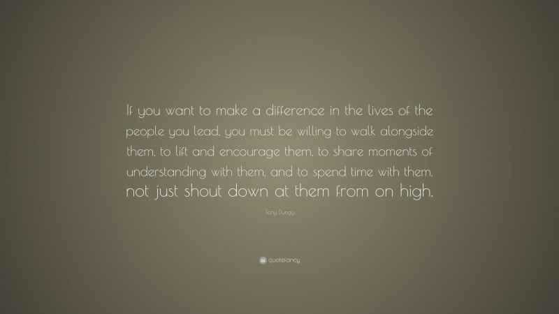 Tony Dungy Quote: “If you want to make a difference in the lives of the people you lead, you must be willing to walk alongside them, to lift and encourage them, to share moments of understanding with them, and to spend time with them, not just shout down at them from on high.”