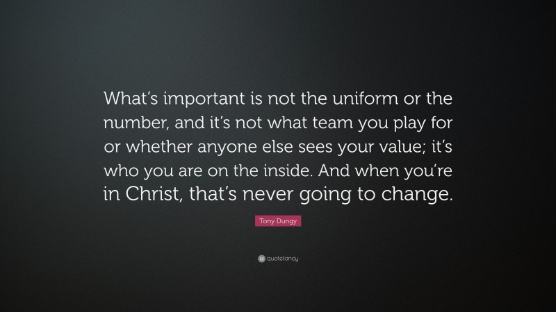 Tony Dungy Quote: “What’s important is not the uniform or the number, and it’s not what team you play for or whether anyone else sees your value; it’s who you are on the inside. And when you’re in Christ, that’s never going to change.”