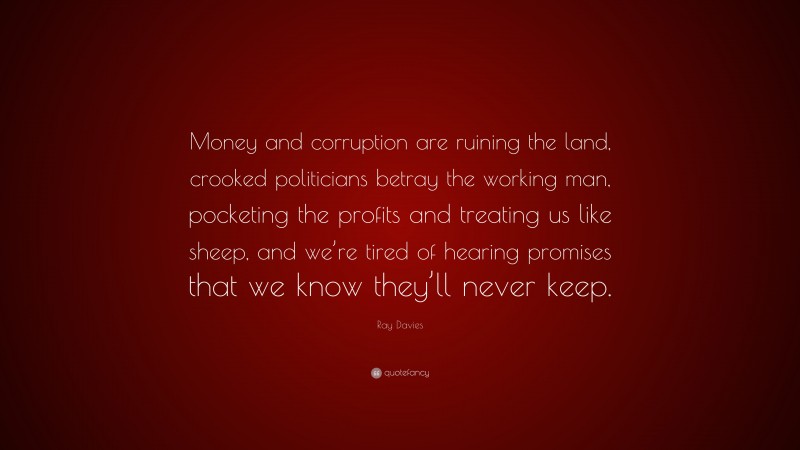Ray Davies Quote: “Money and corruption are ruining the land, crooked politicians betray the working man, pocketing the profits and treating us like sheep, and we’re tired of hearing promises that we know they’ll never keep.”