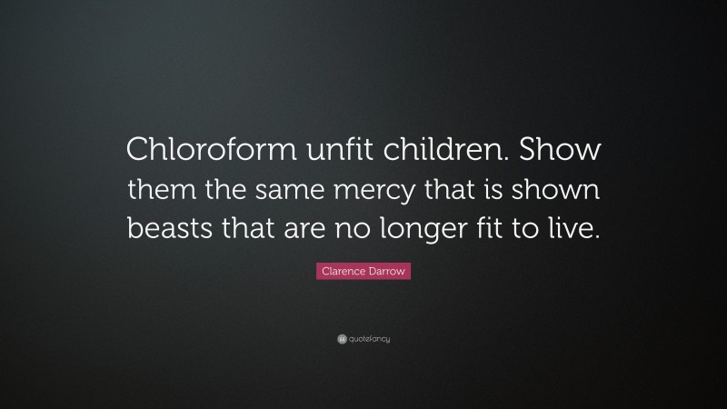 Clarence Darrow Quote: “Chloroform unfit children. Show them the same mercy that is shown beasts that are no longer fit to live.”