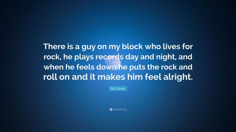Ray Davies Quote: “There is a guy on my block who lives for rock, he plays records day and night, and when he feels down he puts the rock and roll on and it makes him feel alright.”