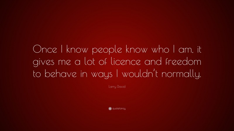 Larry David Quote: “Once I know people know who I am, it gives me a lot of licence and freedom to behave in ways I wouldn’t normally.”
