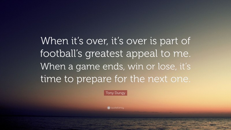 Tony Dungy Quote: “When it’s over, it’s over is part of football’s greatest appeal to me. When a game ends, win or lose, it’s time to prepare for the next one.”