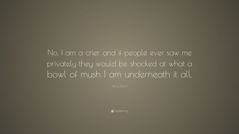 Larry David Quote: “No, I am a crier and if people ever saw me privately they would be shocked at what a bowl of mush I am underneath it all.”