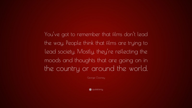 George Clooney Quote: “You’ve got to remember that films don’t lead the way. People think that films are trying to lead society. Mostly, they’re reflecting the moods and thoughts that are going on in the country or around the world.”