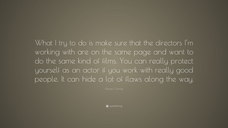 George Clooney Quote: “What I try to do is make sure that the directors I’m working with are on the same page and want to do the same kind of films. You can really protect yourself as an actor if you work with really good people. It can hide a lot of flaws along the way.”