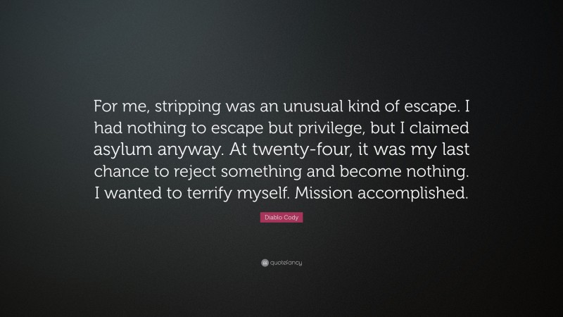 Diablo Cody Quote: “For me, stripping was an unusual kind of escape. I had nothing to escape but privilege, but I claimed asylum anyway. At twenty-four, it was my last chance to reject something and become nothing. I wanted to terrify myself. Mission accomplished.”
