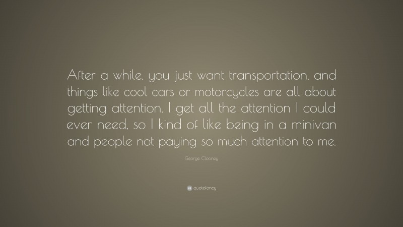 George Clooney Quote: “After a while, you just want transportation, and things like cool cars or motorcycles are all about getting attention. I get all the attention I could ever need, so I kind of like being in a minivan and people not paying so much attention to me.”