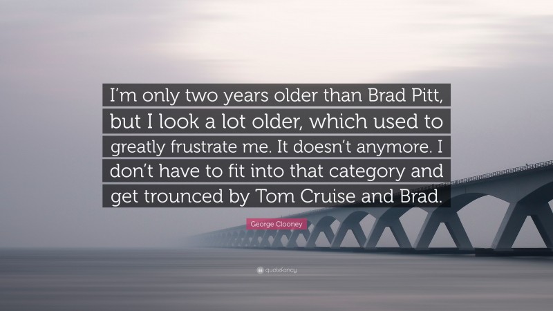 George Clooney Quote: “I’m only two years older than Brad Pitt, but I look a lot older, which used to greatly frustrate me. It doesn’t anymore. I don’t have to fit into that category and get trounced by Tom Cruise and Brad.”