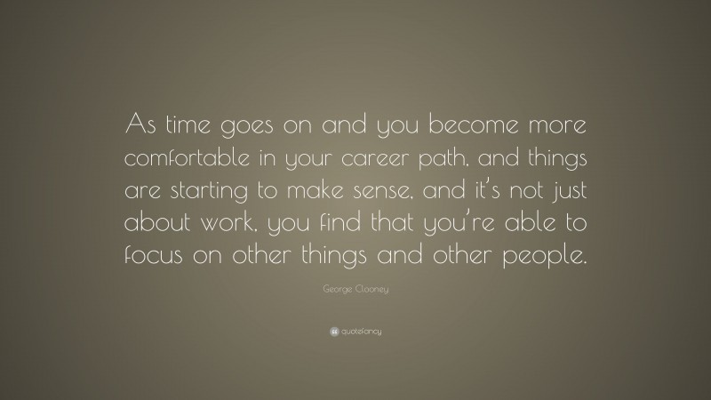 George Clooney Quote: “As time goes on and you become more comfortable in your career path, and things are starting to make sense, and it’s not just about work, you find that you’re able to focus on other things and other people.”