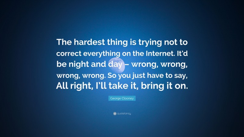 George Clooney Quote: “The hardest thing is trying not to correct everything on the Internet. It’d be night and day – wrong, wrong, wrong, wrong. So you just have to say, All right, I’ll take it, bring it on.”