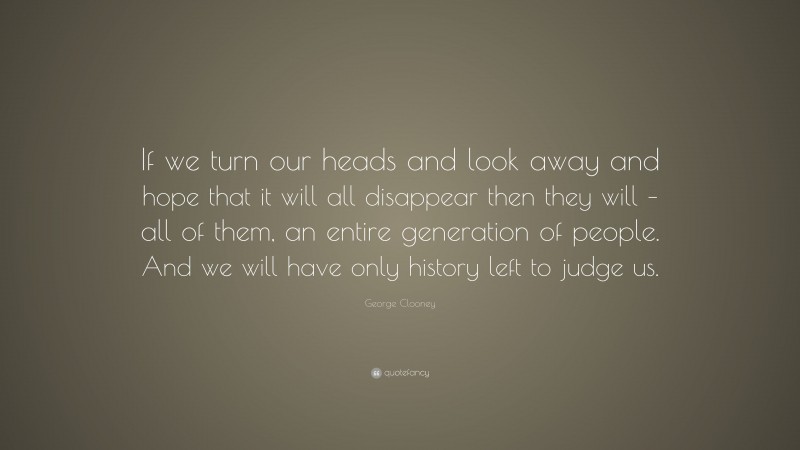 George Clooney Quote: “If we turn our heads and look away and hope that it will all disappear then they will – all of them, an entire generation of people. And we will have only history left to judge us.”