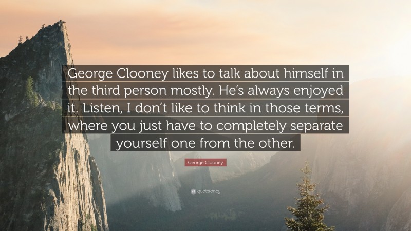 George Clooney Quote: “George Clooney likes to talk about himself in the third person mostly. He’s always enjoyed it. Listen, I don’t like to think in those terms, where you just have to completely separate yourself one from the other.”