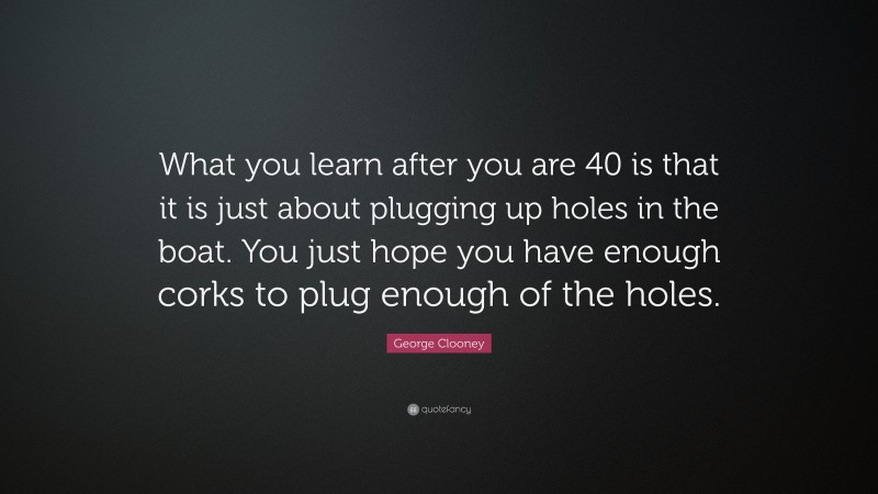George Clooney Quote: “What you learn after you are 40 is that it is just about plugging up holes in the boat. You just hope you have enough corks to plug enough of the holes.”