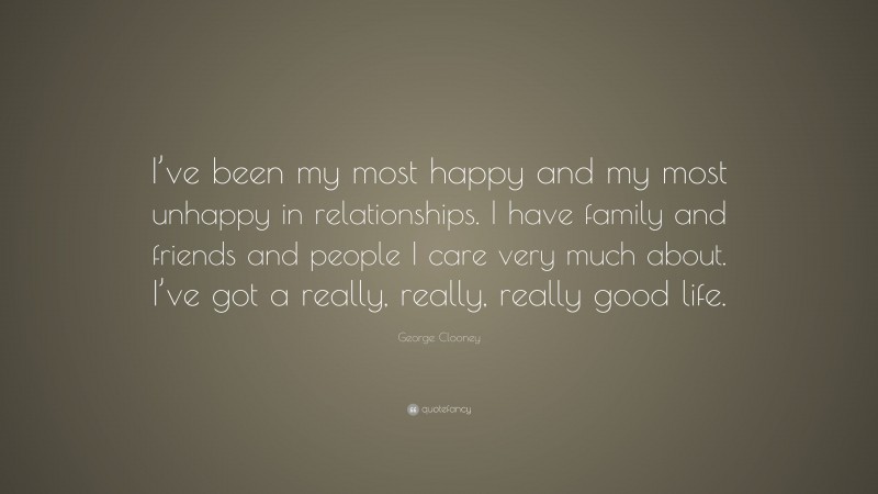 George Clooney Quote: “I’ve been my most happy and my most unhappy in relationships. I have family and friends and people I care very much about. I’ve got a really, really, really good life.”