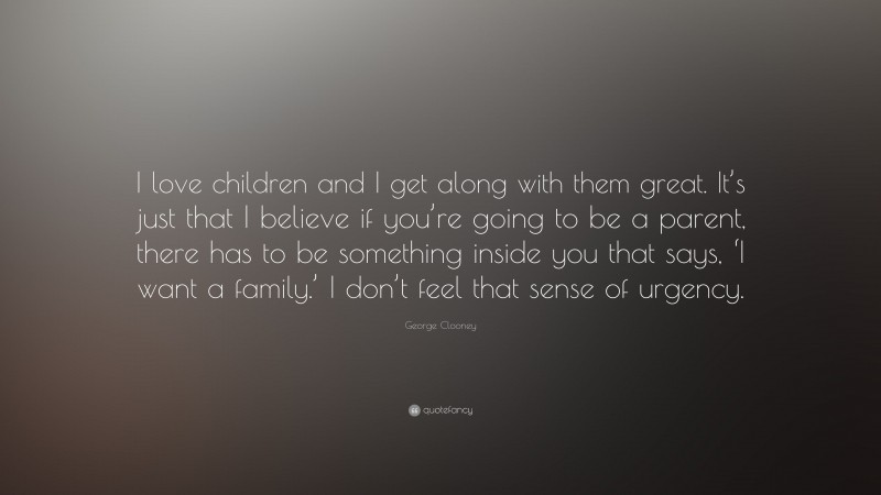 George Clooney Quote: “I love children and I get along with them great. It’s just that I believe if you’re going to be a parent, there has to be something inside you that says, ‘I want a family.’ I don’t feel that sense of urgency.”