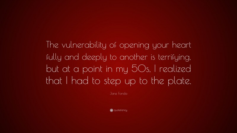 Jane Fonda Quote: “The vulnerability of opening your heart fully and deeply to another is terrifying, but at a point in my 50s, I realized that I had to step up to the plate.”
