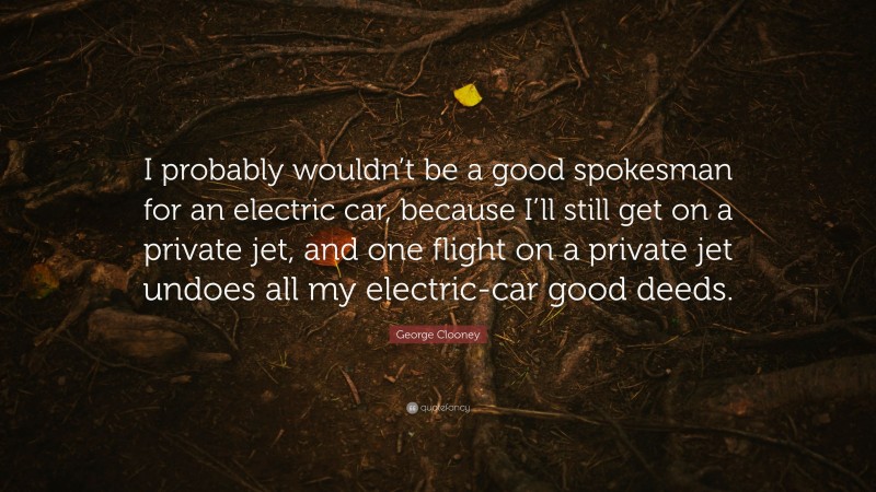 George Clooney Quote: “I probably wouldn’t be a good spokesman for an electric car, because I’ll still get on a private jet, and one flight on a private jet undoes all my electric-car good deeds.”