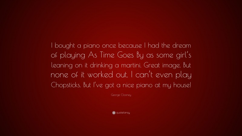 George Clooney Quote: “I bought a piano once because I had the dream of playing As Time Goes By as some girl’s leaning on it drinking a martini. Great image. But none of it worked out. I can’t even play Chopsticks. But I’ve got a nice piano at my house!”