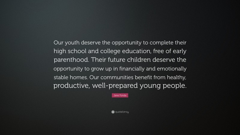 Jane Fonda Quote: “Our youth deserve the opportunity to complete their high school and college education, free of early parenthood. Their future children deserve the opportunity to grow up in financially and emotionally stable homes. Our communities benefit from healthy, productive, well-prepared young people.”