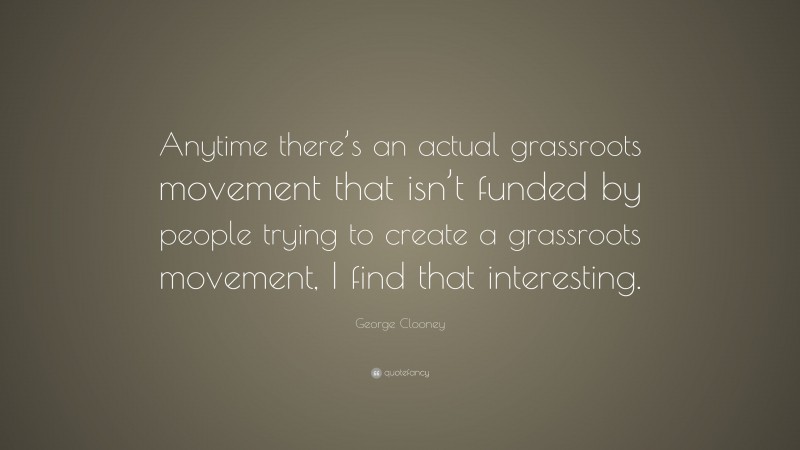 George Clooney Quote: “Anytime there’s an actual grassroots movement that isn’t funded by people trying to create a grassroots movement, I find that interesting.”