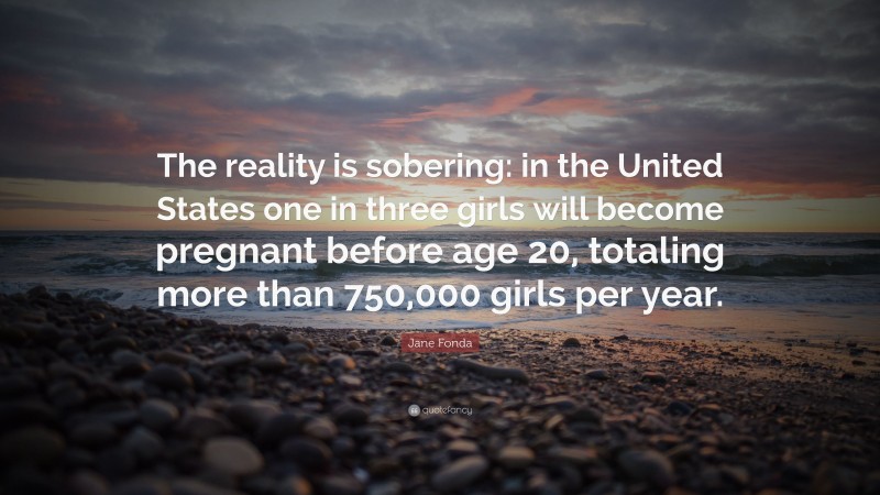 Jane Fonda Quote: “The reality is sobering: in the United States one in three girls will become pregnant before age 20, totaling more than 750,000 girls per year.”