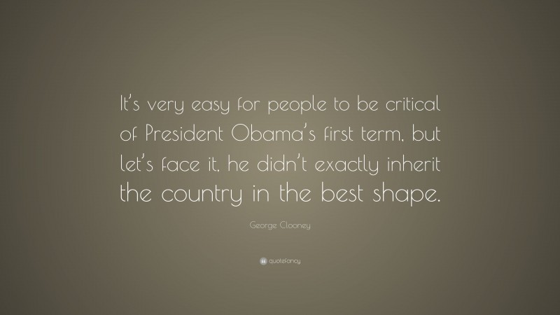 George Clooney Quote: “It’s very easy for people to be critical of President Obama’s first term, but let’s face it, he didn’t exactly inherit the country in the best shape.”