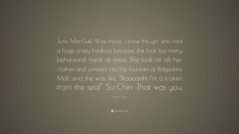 Diablo Cody Quote: “Juno MacGuff: Wise move. I know this girl who had a huge crazy freakout because she took too many behavioral meds at once. She took off all her clothes and jumped into the fountain at Ridgedale Mall and she was like, “Blaaaaah! I’m a kraken from the sea!” Su-Chin: That was you.”