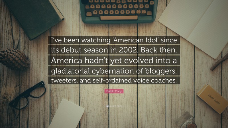 Diablo Cody Quote: “I’ve been watching ‘American Idol’ since its debut season in 2002. Back then, America hadn’t yet evolved into a gladiatorial cybernation of bloggers, tweeters, and self-ordained voice coaches.”