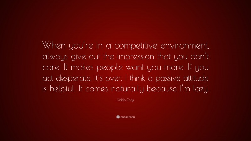 Diablo Cody Quote: “When you’re in a competitive environment, always give out the impression that you don’t care. It makes people want you more. If you act desperate, it’s over. I think a passive attitude is helpful. It comes naturally because I’m lazy.”