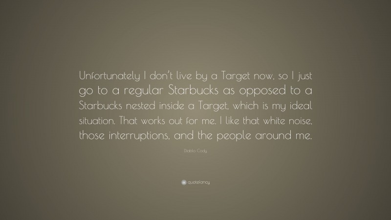 Diablo Cody Quote: “Unfortunately I don’t live by a Target now, so I just go to a regular Starbucks as opposed to a Starbucks nested inside a Target, which is my ideal situation. That works out for me. I like that white noise, those interruptions, and the people around me.”