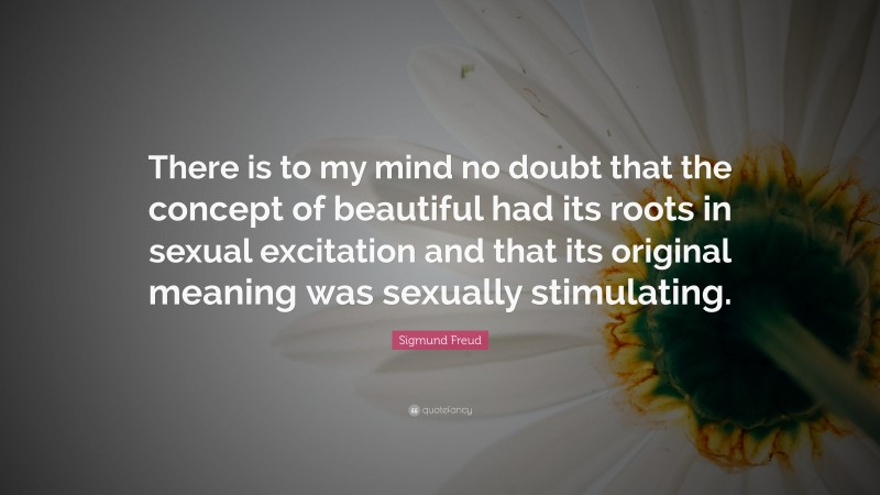 Sigmund Freud Quote: “There is to my mind no doubt that the concept of beautiful had its roots in sexual excitation and that its original meaning was sexually stimulating.”